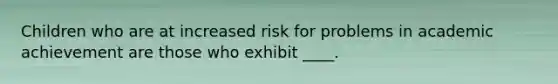 Children who are at increased risk for problems in academic achievement are those who exhibit ____.