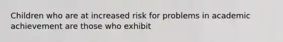 Children who are at increased risk for problems in academic achievement are those who exhibit