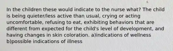 In the children these would indicate to the nurse what? The child is being quieter/less active than usual, crying or acting uncomfortable, refusing to eat, exhibiting behaviors that are different from expected for the child's level of development, and having changes in skin coloration. a)indications of wellness b)possible indications of illness