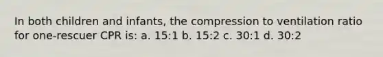 In both children and infants, the compression to ventilation ratio for one-rescuer CPR is: a. 15:1 b. 15:2 c. 30:1 d. 30:2