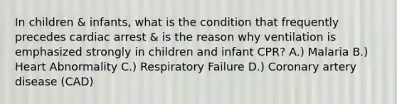 In children & infants, what is the condition that frequently precedes cardiac arrest & is the reason why ventilation is emphasized strongly in children and infant CPR? A.) Malaria B.) Heart Abnormality C.) Respiratory Failure D.) Coronary artery disease (CAD)