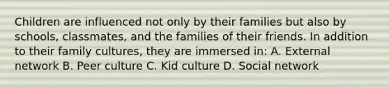 Children are influenced not only by their families but also by schools, classmates, and the families of their friends. In addition to their family cultures, they are immersed in: A. External network B. Peer culture C. Kid culture D. Social network