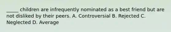 _____ children are infrequently nominated as a best friend but are not disliked by their peers. A. Controversial B. Rejected C. Neglected D. Average