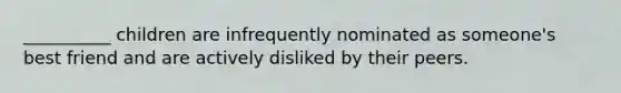 __________ children are infrequently nominated as someone's best friend and are actively disliked by their peers.