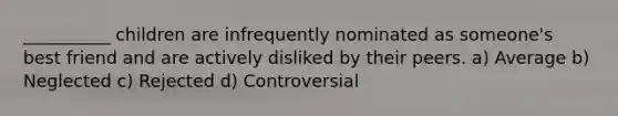 __________ children are infrequently nominated as someone's best friend and are actively disliked by their peers. a) Average b) Neglected c) Rejected d) Controversial