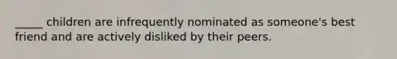 _____ children are infrequently nominated as someone's best friend and are actively disliked by their peers.