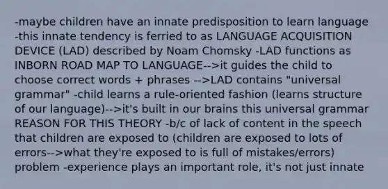 -maybe children have an innate predisposition to learn language -this innate tendency is ferried to as LANGUAGE ACQUISITION DEVICE (LAD) described by Noam Chomsky -LAD functions as INBORN ROAD MAP TO LANGUAGE-->it guides the child to choose correct words + phrases -->LAD contains "universal grammar" -child learns a rule-oriented fashion (learns structure of our language)-->it's built in our brains this universal grammar REASON FOR THIS THEORY -b/c of lack of content in the speech that children are exposed to (children are exposed to lots of errors-->what they're exposed to is full of mistakes/errors) problem -experience plays an important role, it's not just innate