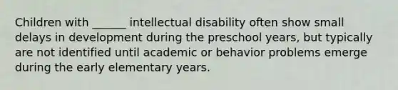 Children with ______ intellectual disability often show small delays in development during the preschool years, but typically are not identified until academic or behavior problems emerge during the early elementary years.