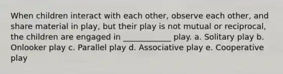 When children interact with each other, observe each other, and share material in play, but their play is not mutual or reciprocal, the children are engaged in ____________ play. a. Solitary play b. Onlooker play c. Parallel play d. Associative play e. Cooperative play