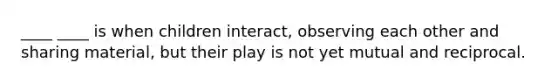 ____ ____ is when children interact, observing each other and sharing material, but their play is not yet mutual and reciprocal.