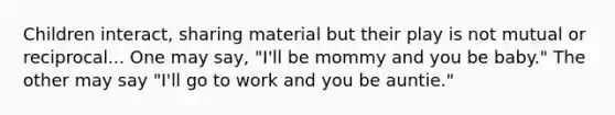 Children interact, sharing material but their play is not mutual or reciprocal... One may say, "I'll be mommy and you be baby." The other may say "I'll go to work and you be auntie."