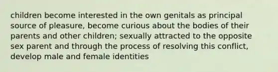 children become interested in the own genitals as principal source of pleasure, become curious about the bodies of their parents and other children; sexually attracted to the opposite sex parent and through the process of resolving this conflict, develop male and female identities