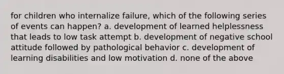 for children who internalize failure, which of the following series of events can happen? a. development of learned helplessness that leads to low task attempt b. development of negative school attitude followed by pathological behavior c. development of learning disabilities and low motivation d. none of the above