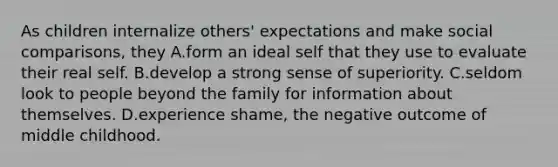 As children internalize others' expectations and make social comparisons, they A.form an ideal self that they use to evaluate their real self. B.develop a strong sense of superiority. C.seldom look to people beyond the family for information about themselves. D.experience shame, the negative outcome of middle childhood.