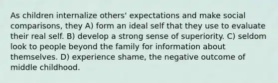 As children internalize others' expectations and make social comparisons, they A) form an ideal self that they use to evaluate their real self. B) develop a strong sense of superiority. C) seldom look to people beyond the family for information about themselves. D) experience shame, the negative outcome of middle childhood.