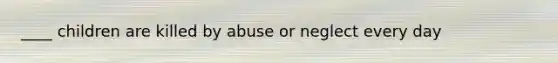 ____ children are killed by abuse or neglect every day