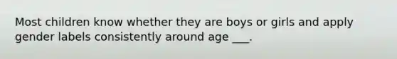 Most children know whether they are boys or girls and apply gender labels consistently around age ___.