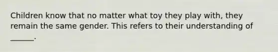 Children know that no matter what toy they play with, they remain the same gender. This refers to their understanding of ______.