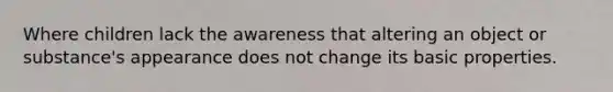 Where children lack the awareness that altering an object or substance's appearance does not change its basic properties.