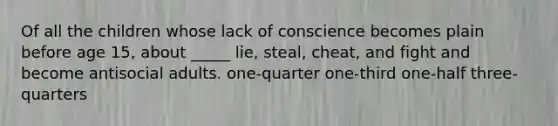 Of all the children whose lack of conscience becomes plain before age 15, about _____ lie, steal, cheat, and fight and become antisocial adults. one-quarter one-third one-half three-quarters