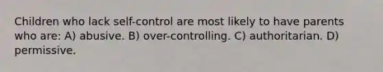 Children who lack self-control are most likely to have parents who are: A) abusive. B) over-controlling. C) authoritarian. D) permissive.