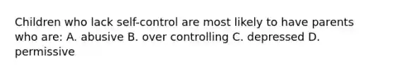 Children who lack self-control are most likely to have parents who are: A. abusive B. over controlling C. depressed D. permissive