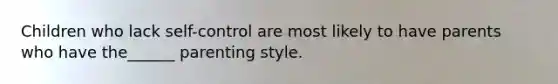 Children who lack self-control are most likely to have parents who have the______ parenting style.