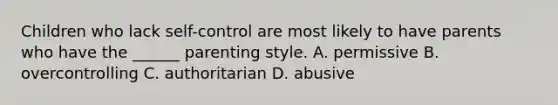 Children who lack self-control are most likely to have parents who have the ______ parenting style. A. permissive B. overcontrolling C. authoritarian D. abusive