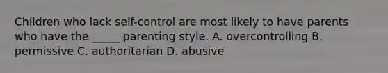 Children who lack self-control are most likely to have parents who have the _____ parenting style. A. overcontrolling B. permissive C. authoritarian D. abusive