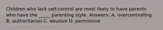 Children who lack self-control are most likely to have parents who have the _____ parenting style. Answers: A. overcontrolling B. authoritarian C. abusive D. permissive