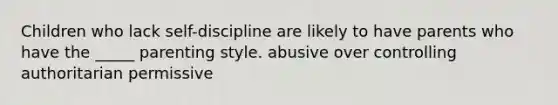 Children who lack self-discipline are likely to have parents who have the _____ parenting style. abusive over controlling authoritarian permissive