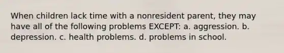 When children lack time with a nonresident parent, they may have all of the following problems EXCEPT: a. aggression. b. depression. c. health problems. d. problems in school.