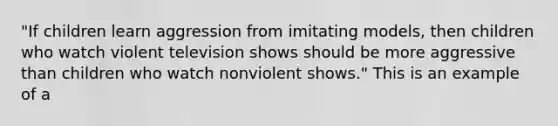 "If children learn aggression from imitating models, then children who watch violent television shows should be more aggressive than children who watch nonviolent shows." This is an example of a