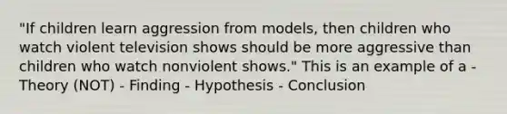 "If children learn aggression from models, then children who watch violent television shows should be more aggressive than children who watch nonviolent shows." This is an example of a - Theory (NOT) - Finding - Hypothesis - Conclusion