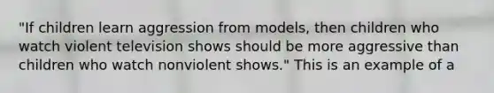 "If children learn aggression from models, then children who watch violent television shows should be more aggressive than children who watch nonviolent shows." This is an example of a