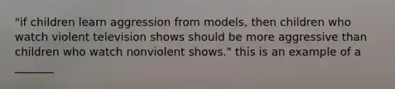 "if children learn aggression from models, then children who watch violent television shows should be more aggressive than children who watch nonviolent shows." this is an example of a _______