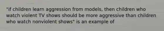 "if children learn aggression from models, then children who watch violent TV shows should be more aggressive than children who watch nonviolent shows" is an example of