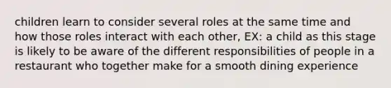 children learn to consider several roles at the same time and how those roles interact with each other, EX: a child as this stage is likely to be aware of the different responsibilities of people in a restaurant who together make for a smooth dining experience