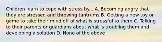 Children learn to cope with stress by... A. Becoming angry that they are stressed and throwing tantrums B. Getting a new toy or game to take their mind off of what is stressful to them C. Talking to their parents or guardians about what is troubling them and developing a solution D. None of the above