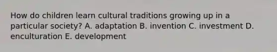 How do children learn cultural traditions growing up in a particular society? A. adaptation B. invention C. investment D. enculturation E. development