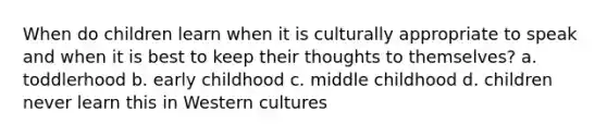 When do children learn when it is culturally appropriate to speak and when it is best to keep their thoughts to themselves? a. toddlerhood b. early childhood c. middle childhood d. children never learn this in Western cultures