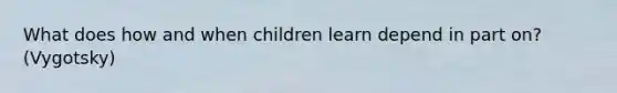 What does how and when children learn depend in part on? (Vygotsky)