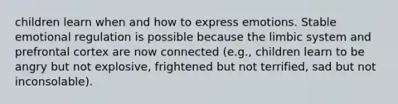 children learn when and how to express emotions. Stable emotional regulation is possible because the limbic system and prefrontal cortex are now connected (e.g., children learn to be angry but not explosive, frightened but not terrified, sad but not inconsolable).