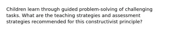 Children learn through guided problem-solving of challenging tasks. What are the teaching strategies and assessment strategies recommended for this constructivist principle?