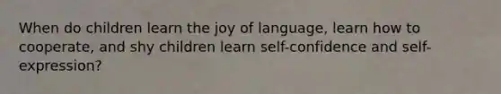 When do children learn the joy of language, learn how to cooperate, and shy children learn self-confidence and self-expression?