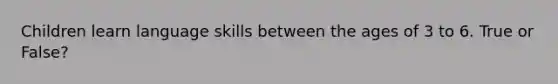 Children learn language skills between the ages of 3 to 6. True or False?