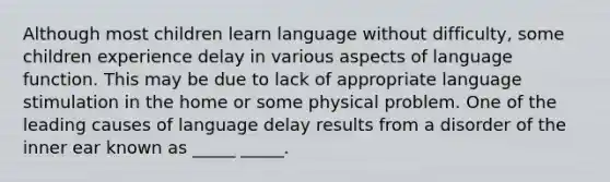 Although most children learn language without difficulty, some children experience delay in various aspects of language function. This may be due to lack of appropriate language stimulation in the home or some physical problem. One of the leading causes of language delay results from a disorder of the inner ear known as _____ _____.