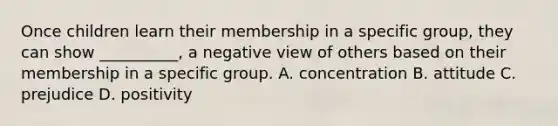 Once children learn their membership in a specific group, they can show __________, a negative view of others based on their membership in a specific group. A. concentration B. attitude C. prejudice D. positivity