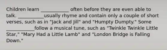 Children learn ____________ often before they are even able to talk. ___________usually rhyme and contain only a couple of short verses, such as in "Jack and Jill" and "Humpty Dumpty." Some ____________follow a musical tune, such as "Twinkle Twinkle Little Star," "Mary Had a Little Lamb" and "London Bridge is Falling Down."