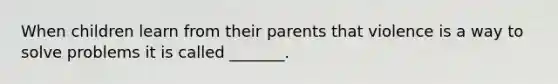 When children learn from their parents that violence is a way to solve problems it is called _______.